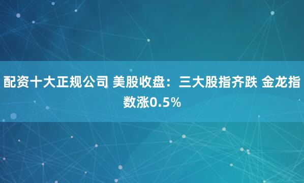 配资十大正规公司 美股收盘：三大股指齐跌 金龙指数涨0.5%