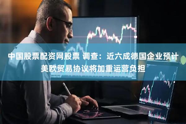 中国股票配资网股票 调查：近六成德国企业预计美欧贸易协议将加重运营负担