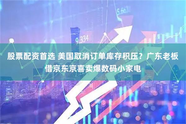 股票配资首选 美国取消订单库存积压？广东老板借京东京喜卖爆数码小家电
