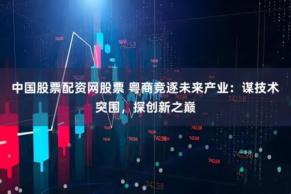 中国股票配资网股票 粤商竞逐未来产业：谋技术突围，探创新之巅