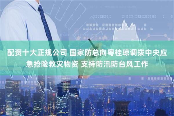 配资十大正规公司 国家防总向粤桂琼调拨中央应急抢险救灾物资 支持防汛防台风工作