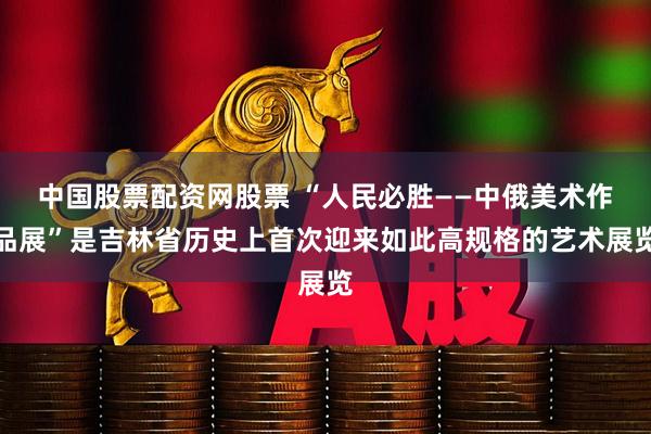 中国股票配资网股票 “人民必胜——中俄美术作品展”是吉林省历史上首次迎来如此高规格的艺术展览