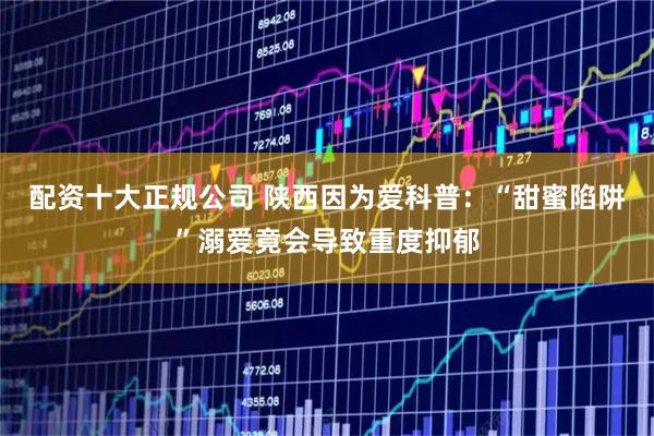 配资十大正规公司 陕西因为爱科普：“甜蜜陷阱”溺爱竟会导致重度抑郁