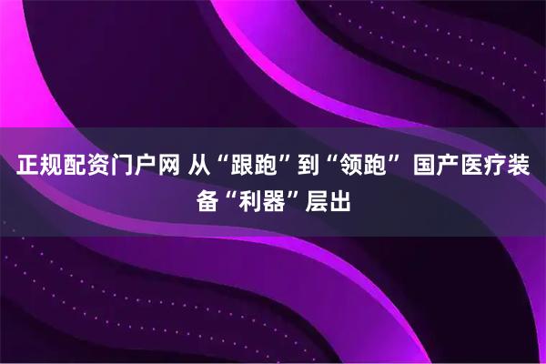 正规配资门户网 从“跟跑”到“领跑” 国产医疗装备“利器”层出