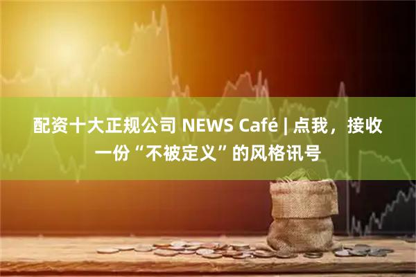 配资十大正规公司 NEWS Café | 点我，接收一份“不被定义”的风格讯号