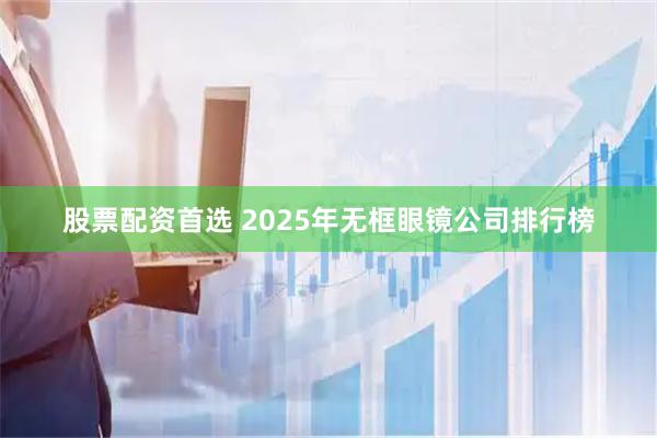 股票配资首选 2025年无框眼镜公司排行榜