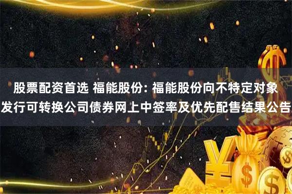 股票配资首选 福能股份: 福能股份向不特定对象发行可转换公司债券网上中签率及优先配售结果公告