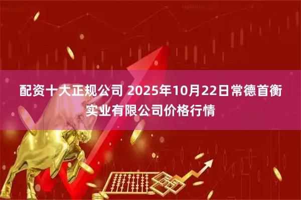 配资十大正规公司 2025年10月22日常德首衡实业有限公司价格行情