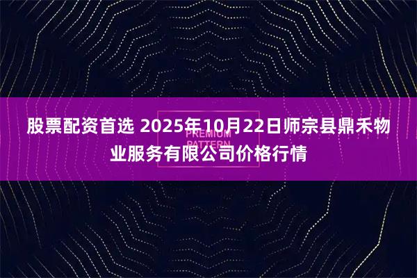 股票配资首选 2025年10月22日师宗县鼎禾物业服务有限公司价格行情