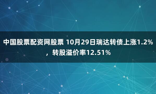 中国股票配资网股票 10月29日瑞达转债上涨1.2%，转股溢价率12.51%