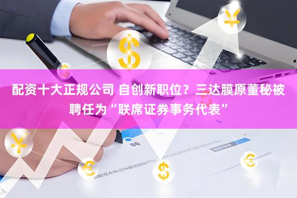 配资十大正规公司 自创新职位？三达膜原董秘被聘任为“联席证券事务代表”