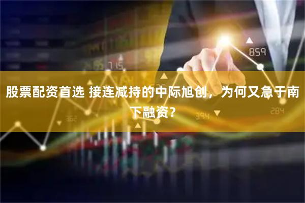 股票配资首选 接连减持的中际旭创，为何又急于南下融资？