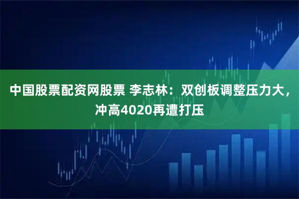 中国股票配资网股票 李志林：双创板调整压力大，冲高4020再遭打压