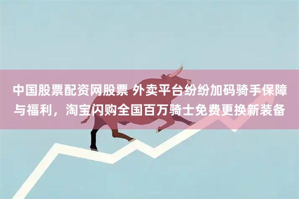 中国股票配资网股票 外卖平台纷纷加码骑手保障与福利，淘宝闪购全国百万骑士免费更换新装备