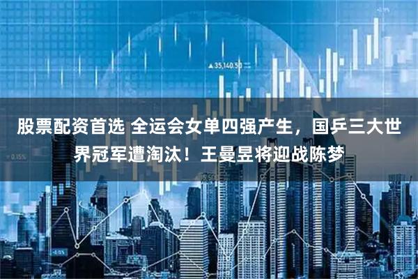 股票配资首选 全运会女单四强产生，国乒三大世界冠军遭淘汰！王曼昱将迎战陈梦