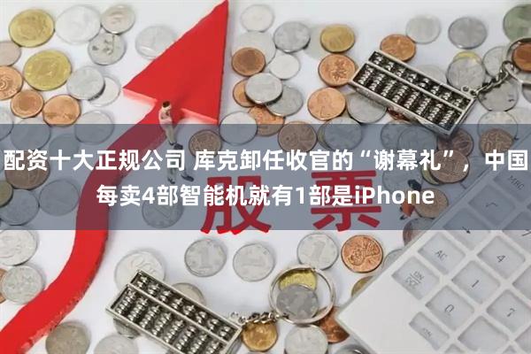 配资十大正规公司 库克卸任收官的“谢幕礼”，中国每卖4部智能机就有1部是iPhone