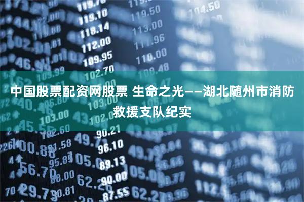 中国股票配资网股票 生命之光——湖北随州市消防救援支队纪实