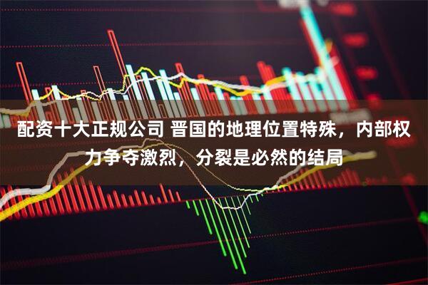 配资十大正规公司 晋国的地理位置特殊，内部权力争夺激烈，分裂是必然的结局