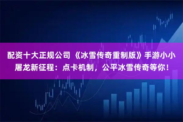 配资十大正规公司 《冰雪传奇重制版》手游小小屠龙新征程：点卡机制，公平冰雪传奇等你！