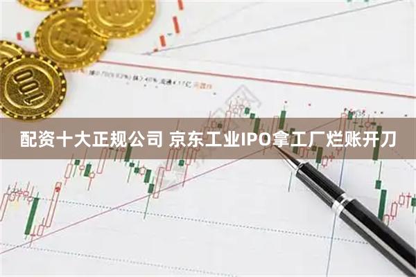 配资十大正规公司 京东工业IPO拿工厂烂账开刀