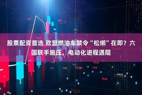股票配资首选 欧盟燃油车禁令“松绑”在即？六国联手施压，电动化进程遇阻
