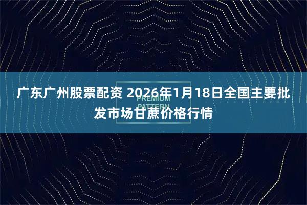 广东广州股票配资 2026年1月18日全国主要批发市场甘蔗价格行情