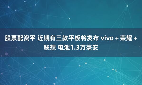 股票配资平 近期有三款平板将发布 vivo＋荣耀＋联想 电池1.3万毫安