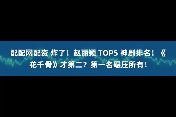 配配网配资 炸了！赵丽颖 TOP5 神剧排名！《花千骨》才第二？第一名碾压所有！