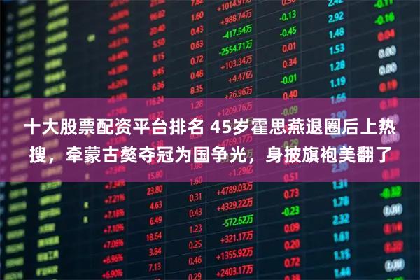 十大股票配资平台排名 45岁霍思燕退圈后上热搜，牵蒙古獒夺冠为国争光，身披旗袍美翻了