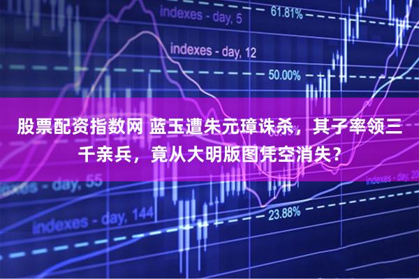 股票配资指数网 蓝玉遭朱元璋诛杀，其子率领三千亲兵，竟从大明版图凭空消失？