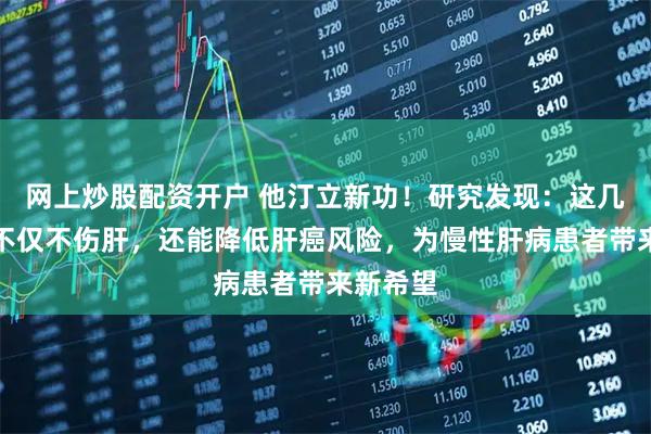网上炒股配资开户 他汀立新功！研究发现：这几种他汀不仅不伤肝，还能降低肝癌风险，为慢性肝病患者带来新希望
