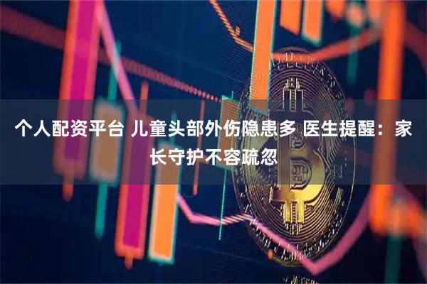 个人配资平台 儿童头部外伤隐患多 医生提醒：家长守护不容疏忽