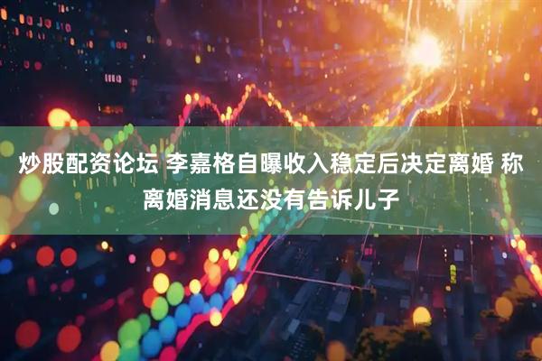炒股配资论坛 李嘉格自曝收入稳定后决定离婚 称离婚消息还没有告诉儿子