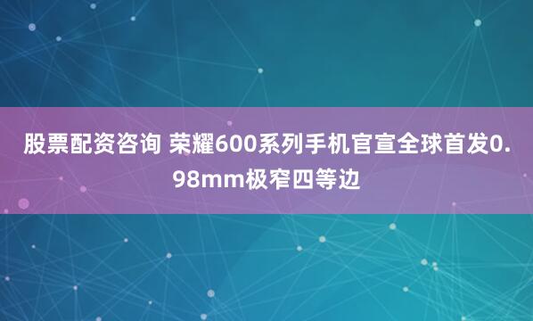 股票配资咨询 荣耀600系列手机官宣全球首发0.98mm极窄四等边