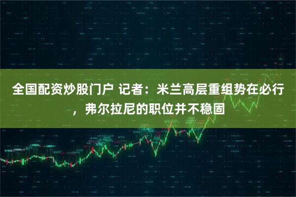 全国配资炒股门户 记者：米兰高层重组势在必行，弗尔拉尼的职位并不稳固